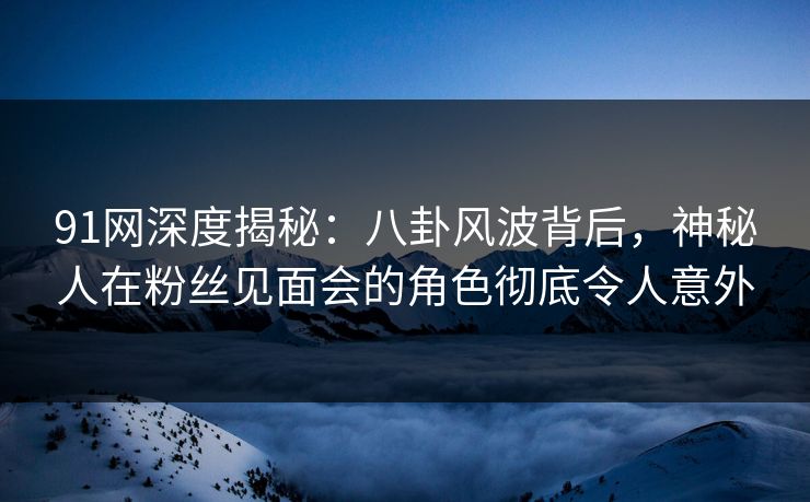 91网深度揭秘:八卦风波背后,神秘人在粉丝见面会的角色彻底令人意外 91网深度揭秘:八卦风波背后,神秘人在粉丝见面会的角色彻底令人意外