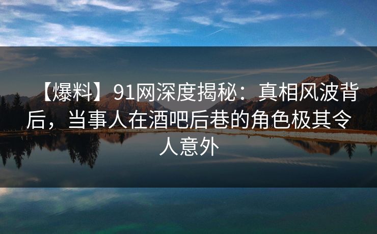 【爆料】91网深度揭秘：真相风波背后，当事人在酒吧后巷的角色极其令人意外