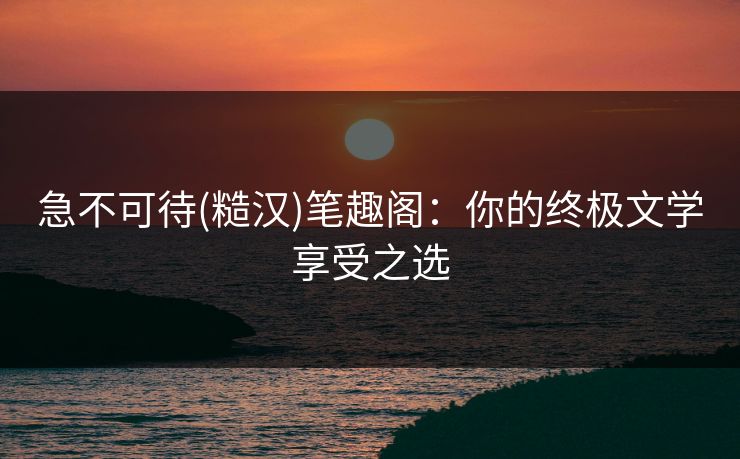 急不可待(糙汉)笔趣阁：你的终极文学享受之选