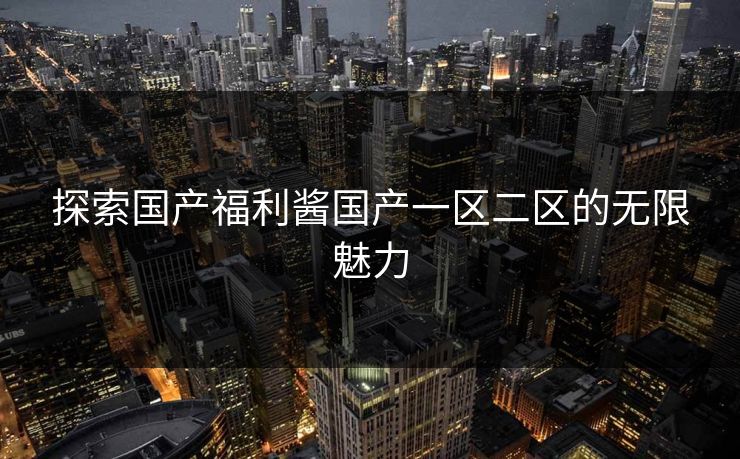 探索国产福利酱国产一区二区的无限魅力