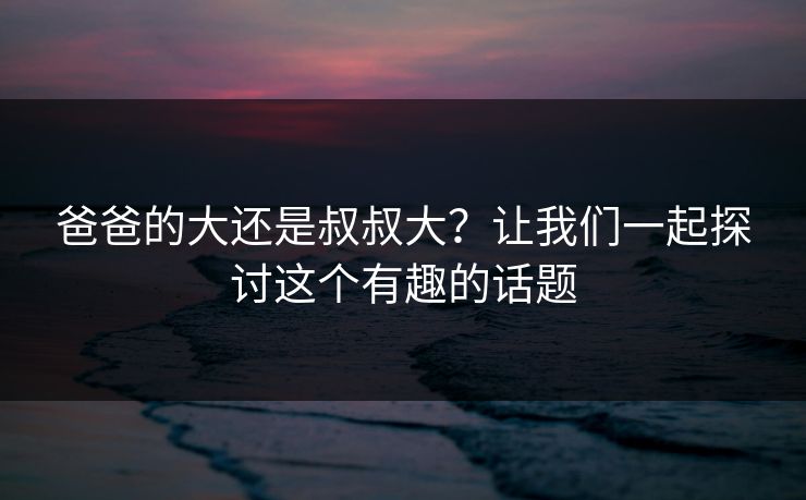 爸爸的大还是叔叔大？让我们一起探讨这个有趣的话题