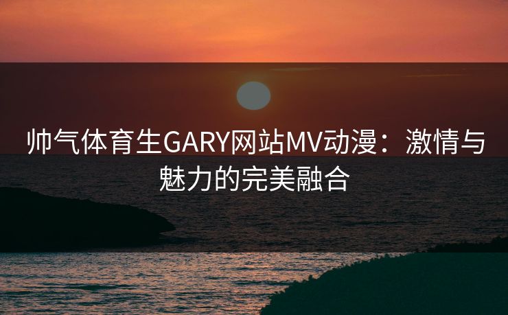 帅气体育生GARY网站MV动漫：激情与魅力的完美融合