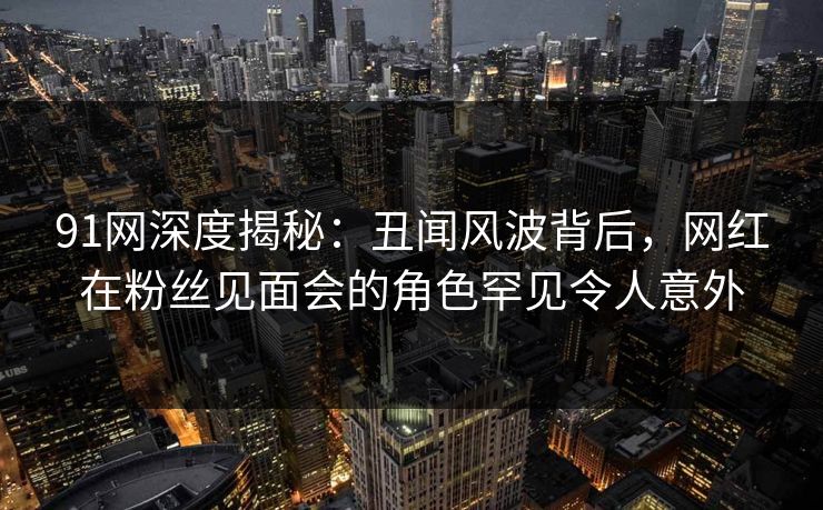 91网深度揭秘：丑闻风波背后，网红在粉丝见面会的角色罕见令人意外