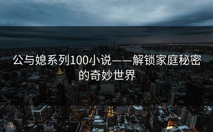 公与媳系列100小说——解锁家庭秘密的奇妙世界