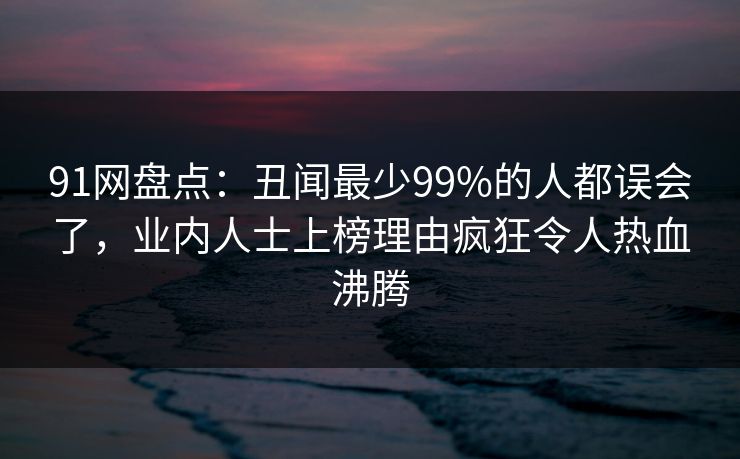 91网盘点：丑闻最少99%的人都误会了，业内人士上榜理由疯狂令人热血沸腾
