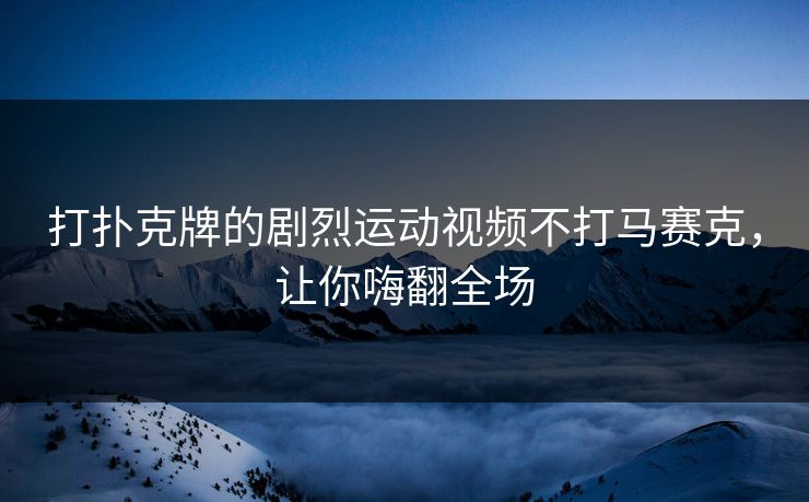 打扑克牌的剧烈运动视频不打马赛克，让你嗨翻全场