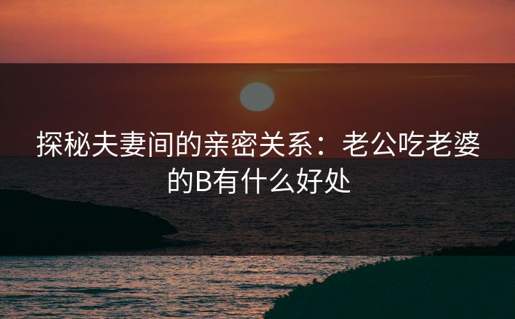 探秘夫妻间的亲密关系：老公吃老婆的B有什么好处