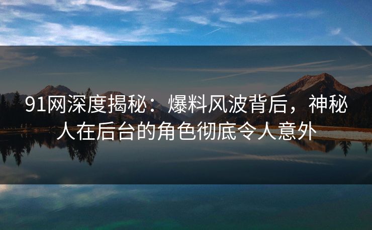 91网深度揭秘：爆料风波背后，神秘人在后台的角色彻底令人意外