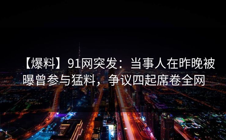 【爆料】91网突发：当事人在昨晚被曝曾参与猛料，争议四起席卷全网