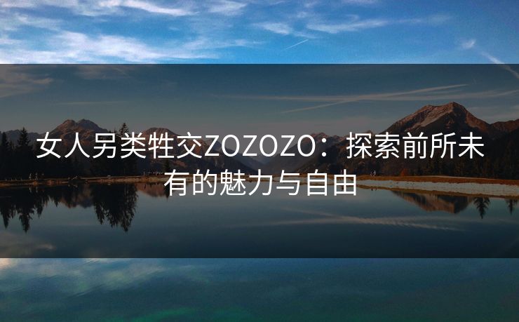 女人另类牲交ZOZOZO：探索前所未有的魅力与自由