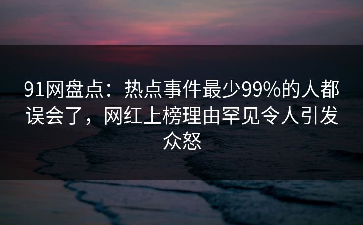 91网盘点：热点事件最少99%的人都误会了，网红上榜理由罕见令人引发众怒