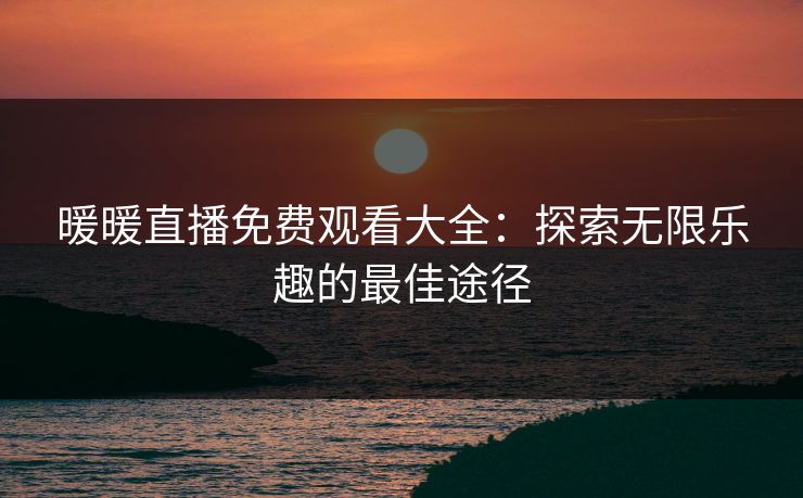 暖暖直播免费观看大全：探索无限乐趣的最佳途径