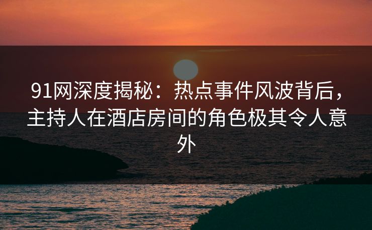 91网深度揭秘：热点事件风波背后，主持人在酒店房间的角色极其令人意外