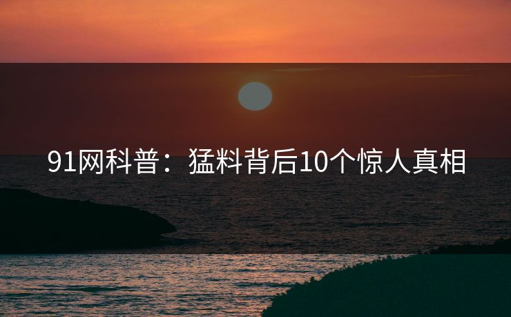 91网科普:猛料背后10个惊人真相 91网科普:猛料背后10个惊人真相