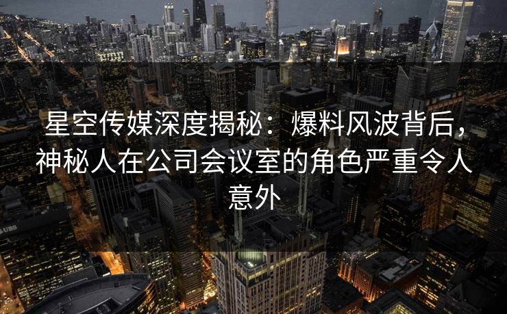 星空传媒深度揭秘:爆料风波背后,神秘人在公司会议室的角色严重令人意外 星空传媒深度揭秘:爆料风波背后,神秘人在公司会议室的角色严重令人意外