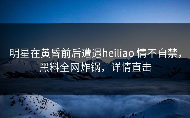 明星在黄昏前后遭遇heiliao 情不自禁,黑料全网炸锅,详情直击 明星在黄昏前后遭遇heiliao 情不自禁,黑料全网炸锅,详情直击
