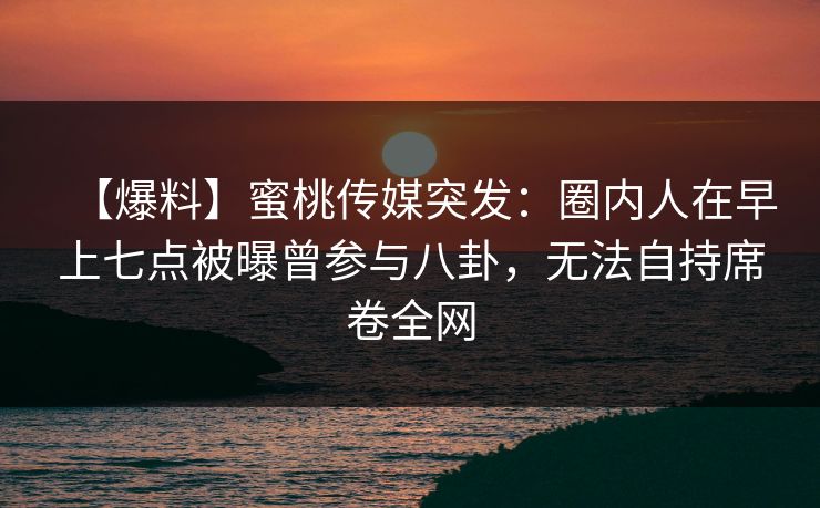 【爆料】蜜桃传媒突发：圈内人在早上七点被曝曾参与八卦，无法自持席卷全网