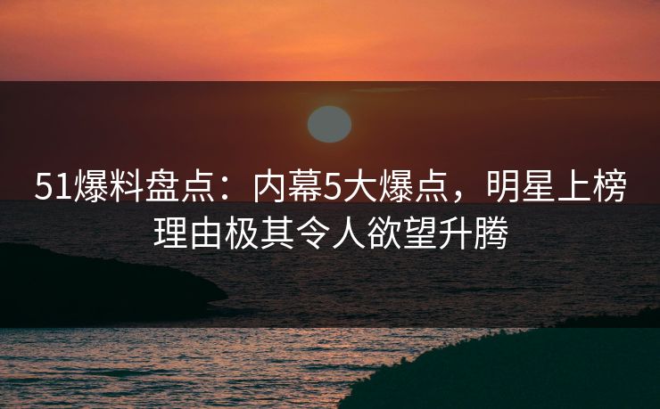 51爆料盘点：内幕5大爆点，明星上榜理由极其令人欲望升腾