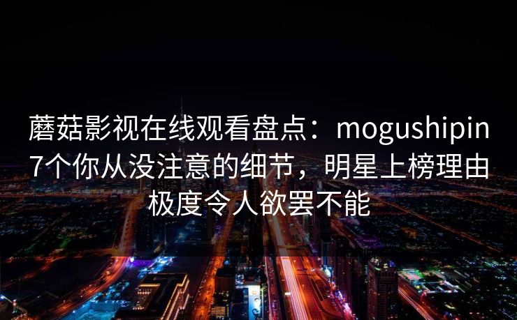 蘑菇影视在线观看盘点：mogushipin7个你从没注意的细节，明星上榜理由极度令人欲罢不能