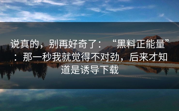 说真的，别再好奇了：“黑料正能量”：那一秒我就觉得不对劲，后来才知道是诱导下载