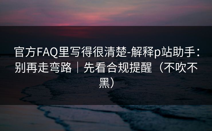 官方FAQ里写得很清楚-解释p站助手：别再走弯路｜先看合规提醒（不吹不黑）
