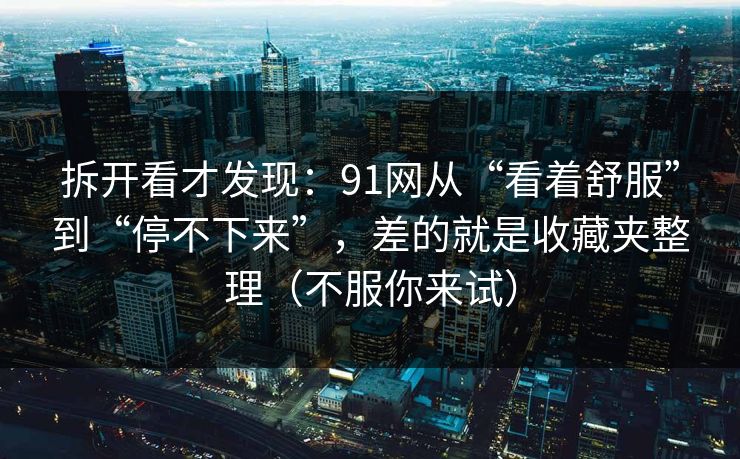 拆开看才发现：91网从“看着舒服”到“停不下来”，差的就是收藏夹整理（不服你来试）