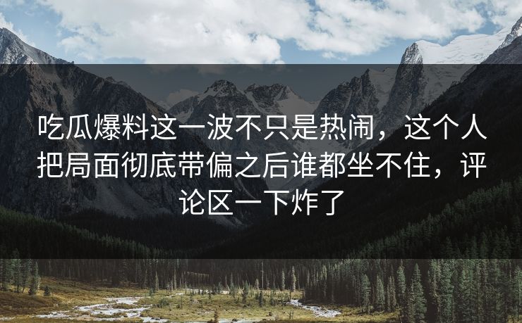 吃瓜爆料这一波不只是热闹，这个人把局面彻底带偏之后谁都坐不住，评论区一下炸了