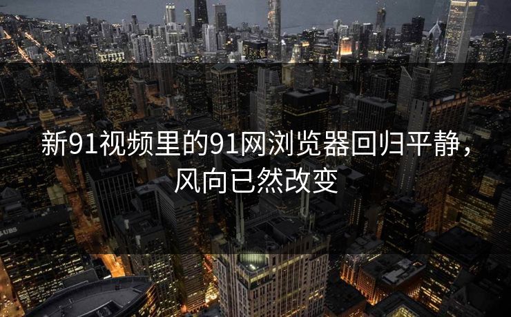新91视频里的91网浏览器回归平静，风向已然改变