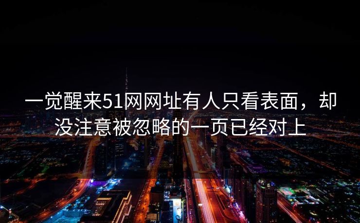 一觉醒来51网网址有人只看表面,却没注意被忽略的一页已经对上 一觉醒来51网网址有人只看表面,却没注意被忽略的一页已经对上
