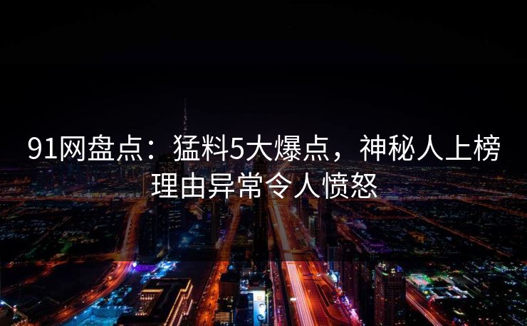 91网盘点：猛料5大爆点，神秘人上榜理由异常令人愤怒