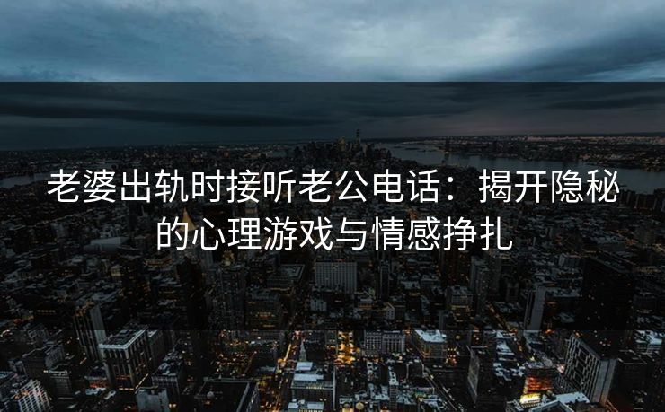老婆出轨时接听老公电话:揭开隐秘的心理游戏与情感挣扎 老婆出轨时接听老公电话:揭开隐秘的心理游戏与情感挣扎