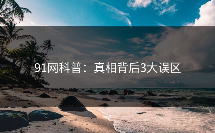 91网科普：真相背后3大误区