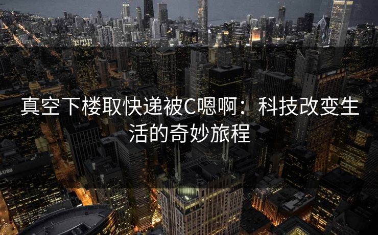 真空下楼取快递被C嗯啊：科技改变生活的奇妙旅程