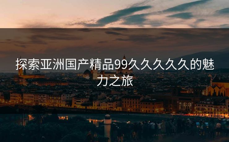探索亚洲国产精品99久久久久久的魅力之旅 探索亚洲国产精品99久久久久久的魅力之旅