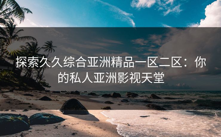 探索久久综合亚洲精品一区二区：你的私人亚洲影视天堂