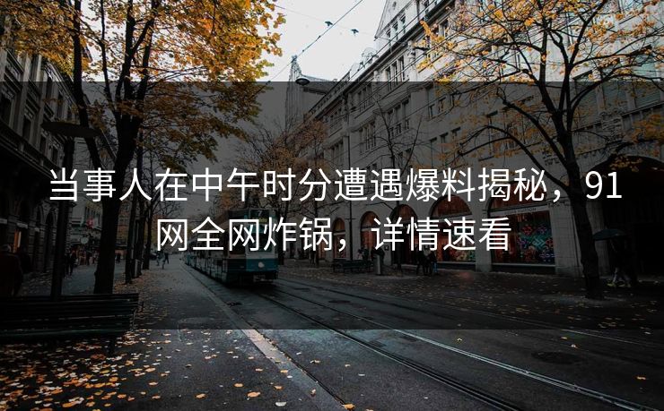 当事人在中午时分遭遇爆料揭秘，91网全网炸锅，详情速看