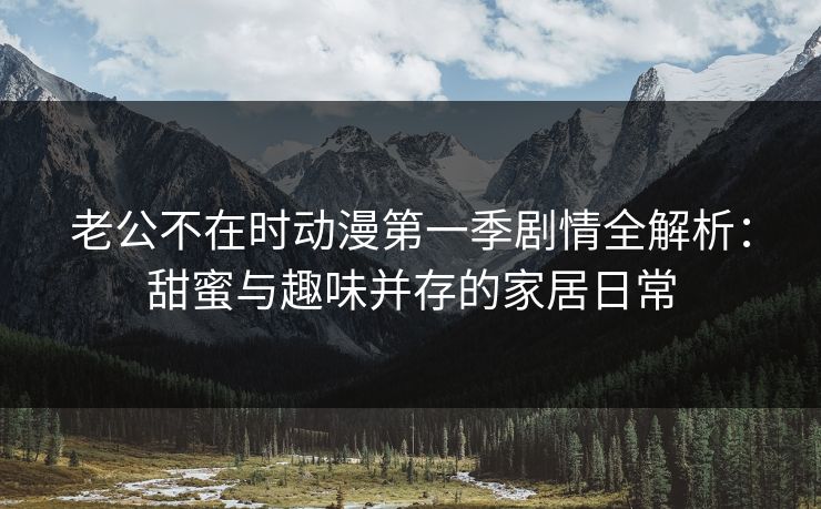 老公不在时动漫第一季剧情全解析:甜蜜与趣味并存的家居日常 老公不在时动漫第一季剧情全解析:甜蜜与趣味并存的家居日常
