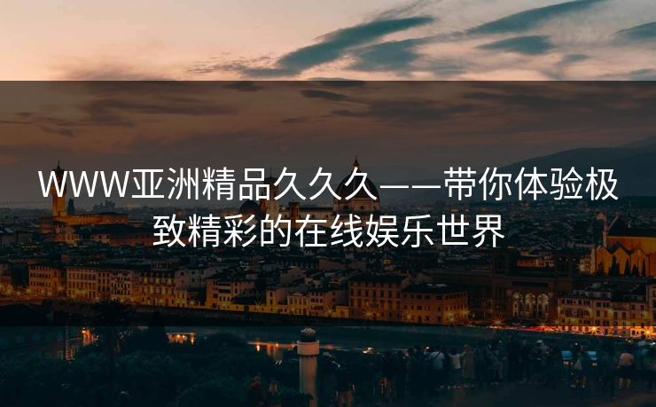 WWW亚洲精品久久久——带你体验极致精彩的在线娱乐世界