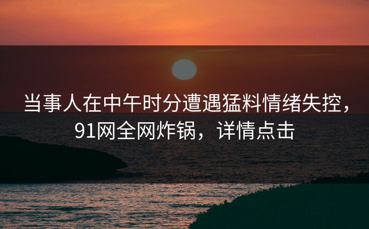 当事人在中午时分遭遇猛料情绪失控，91网全网炸锅，详情点击