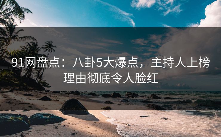 91网盘点：八卦5大爆点，主持人上榜理由彻底令人脸红