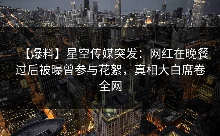 【爆料】星空传媒突发：网红在晚餐过后被曝曾参与花絮，真相大白席卷全网