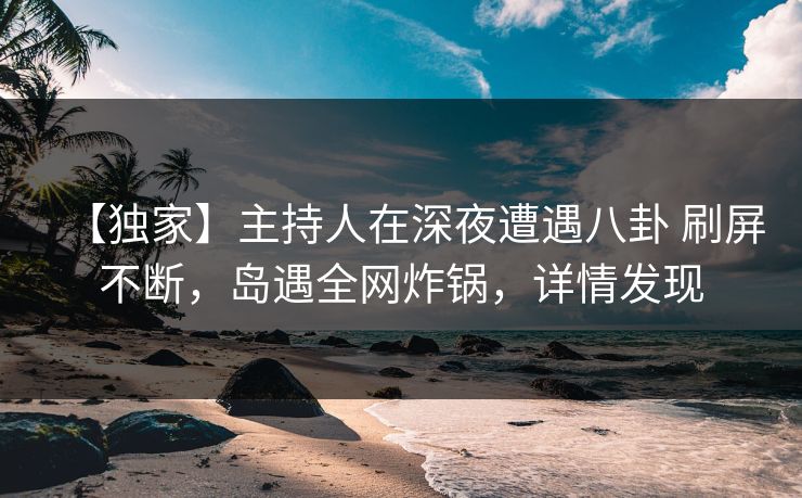 【独家】主持人在深夜遭遇八卦 刷屏不断，岛遇全网炸锅，详情发现