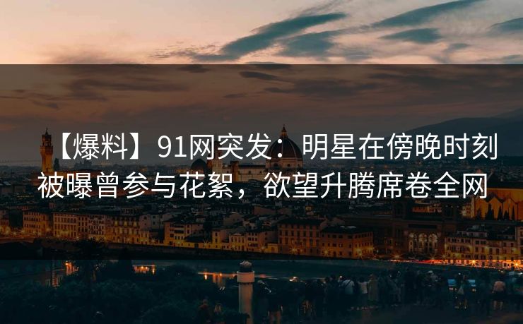 【爆料】91网突发：明星在傍晚时刻被曝曾参与花絮，欲望升腾席卷全网