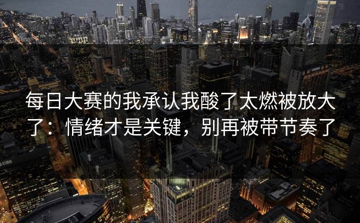 每日大赛的我承认我酸了太燃被放大了：情绪才是关键，别再被带节奏了