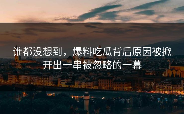 谁都没想到，爆料吃瓜背后原因被掀开出一串被忽略的一幕
